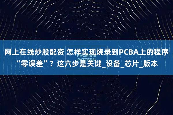 网上在线炒股配资 怎样实现烧录到PCBA上的程序“零误差”？这六步是关键_设备_芯片_版本