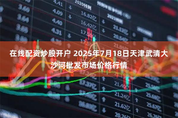 在线配资炒股开户 2025年7月18日天津武清大沙河批发市场价格行情