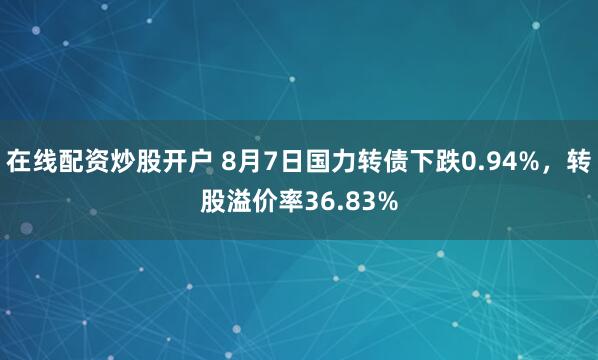 在线配资炒股开户 8月7日国力转债下跌0.94%，转股溢价率36.83%