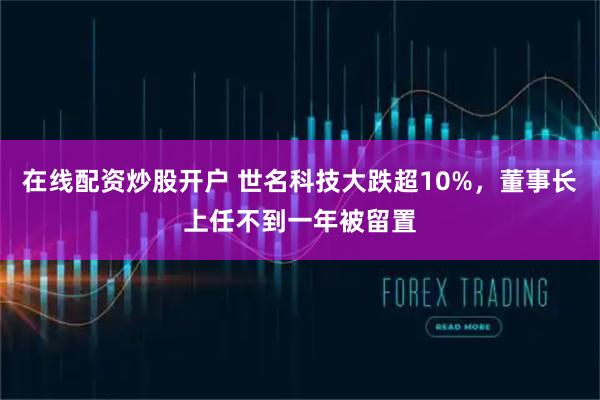 在线配资炒股开户 世名科技大跌超10%，董事长上任不到一年被留置