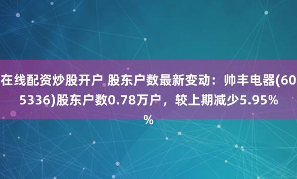 在线配资炒股开户 股东户数最新变动：帅丰电器(605336)股东户数0.78万户，较上期减少5.95%