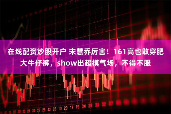 在线配资炒股开户 宋慧乔厉害！161高也敢穿肥大牛仔裤，show出超模气场，不得不服