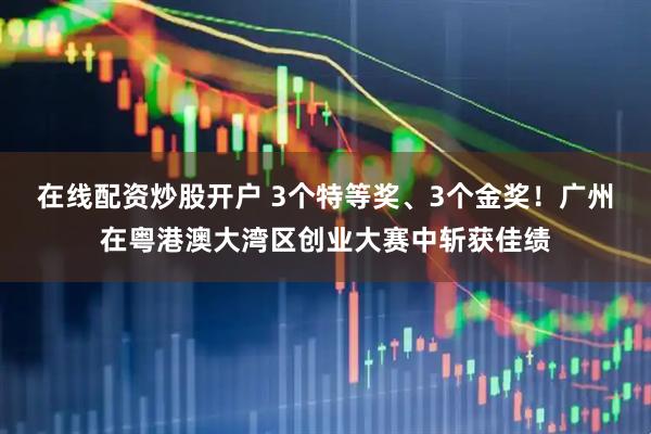 在线配资炒股开户 3个特等奖、3个金奖！广州在粤港澳大湾区创业大赛中斩获佳绩