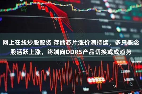 网上在线炒股配资 存储芯片涨价潮持续，多只概念股活跃上涨，终端向DDR5产品切换或成趋势