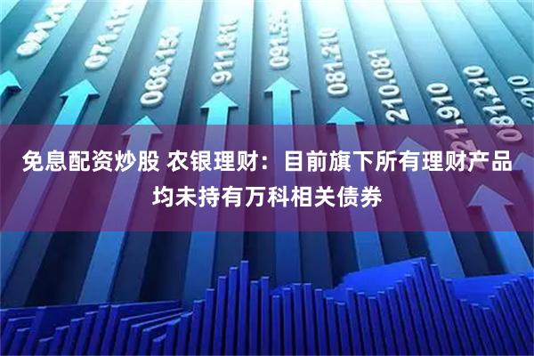 免息配资炒股 农银理财：目前旗下所有理财产品均未持有万科相关债券