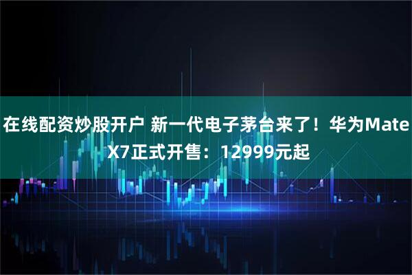 在线配资炒股开户 新一代电子茅台来了！华为Mate X7正式开售：12999元起