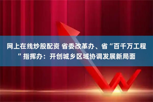 网上在线炒股配资 省委改革办、省“百千万工程”指挥办：开创城乡区域协调发展新局面