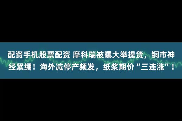 配资手机股票配资 摩科瑞被曝大举提货，铜市神经紧绷！海外减停产频发，纸浆期价“三连涨”！