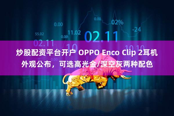 炒股配资平台开户 OPPO Enco Clip 2耳机外观公布，可选高光金/深空灰两种配色