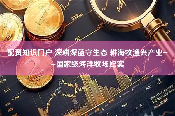 配资知识门户 深耕深蓝守生态 耕海牧渔兴产业——国家级海洋牧场纪实